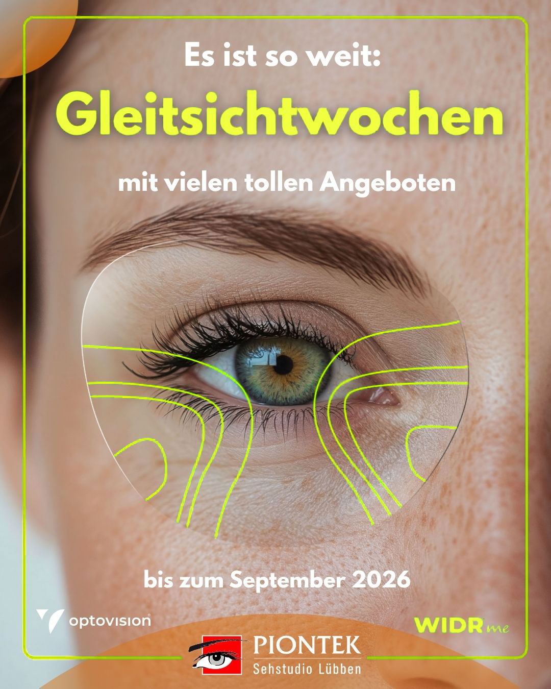 Wir möchten, dass Sie perfekt sehen.Im Rahmen unserer Gleitsichtwochen 2026 schenken wir Ihnen darum die WIDR® me Individualisierung bei ausgewählten Gläsern. Mit einer kurzen, komfortablen 
Messung per VR-Brille erfassen wir erstmals, wie Sie wirklich sehen.Gerne laden wir Sie ein, diese neue Art des Sehens bei uns zu erleben. Außerdem bieten wir Ihnen im Rahmen unserer Gleitsichtwochen, beim gleichzeitigen Kauf von zwei Brillen, 
die im Gesamtwert Günstigere zum halben Preis an. Vereinbaren Sie Ihren persönlichen Termin – wir freuen uns auf Ihren Anruf unter 03546 3012 oder auf Ihre Online-Terminbuchung unter www.piontek.de.